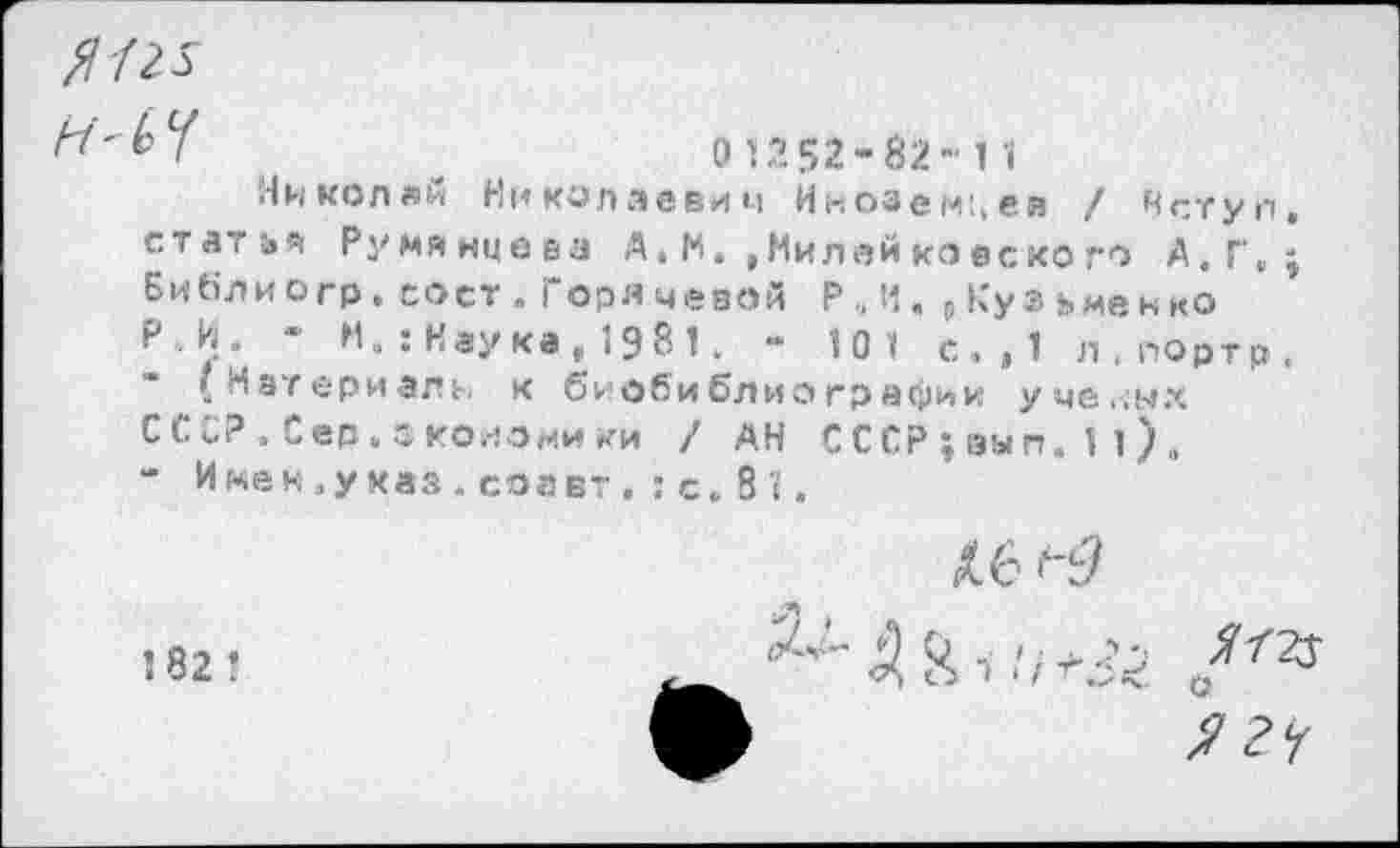 ﻿*	0 1252-82- 1 1
Николаи Николаевич Инозем'.ев / Нступ. статье Румянцеез А , М. , Мил ей ко ес ко го А.Г,; Библио гр. со ст. Горячевой Р., И. р Кузь мен ко Р.И. ~ М.:Наука,198 1. - 101 с.,1 л.портр.
(Материала к биобиблиографии уче,;ых СССР. Сер. ско^э мики / АН СССР ; вып. 1 1) „ - Имей,указ.соавт . :с. 81.
Л6 >"3
182 !